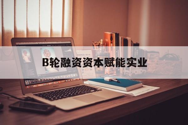 德阳市B轮融资资本赋能实业(b轮融资公司值得工作吗)