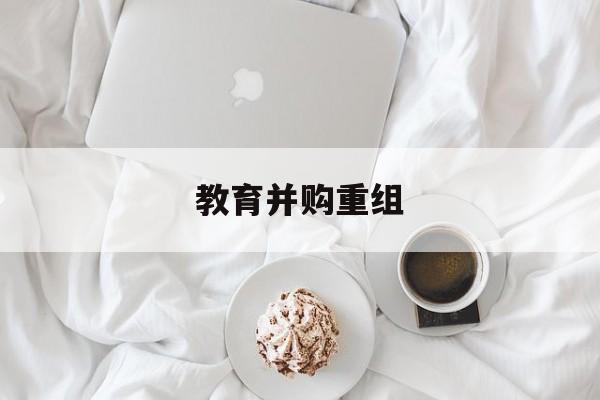 德阳市教育并购重组(近年并购重组经典案例)